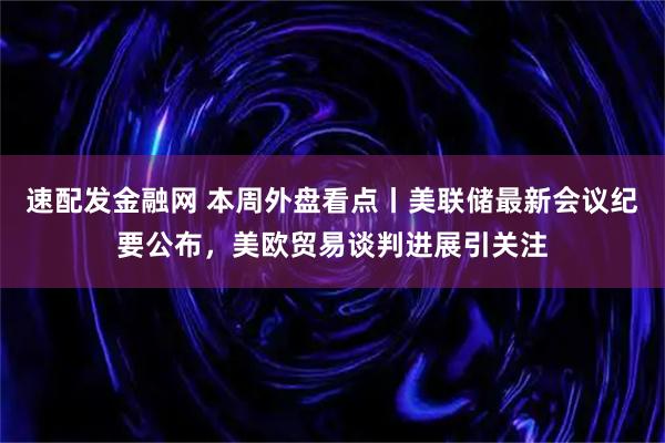 速配发金融网 本周外盘看点丨美联储最新会议纪要公布，美欧贸易谈判进展引关注