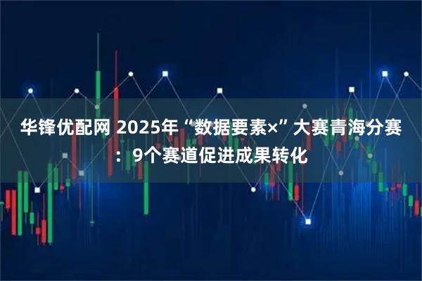 华锋优配网 2025年“数据要素×”大赛青海分赛:9个赛道促进成果转化
