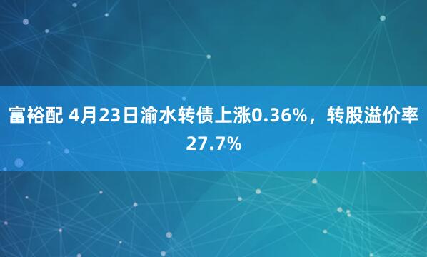 富裕配 4月23日渝水转债上涨0.36%,转股溢价率27.7%