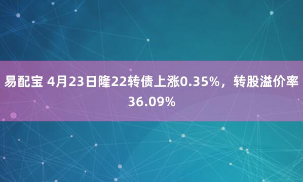 易配宝 4月23日隆22转债上涨0.35%,转股溢价率36.09%