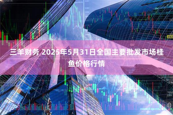 三羊财务 2025年5月31日全国主要批发市场桂鱼价格行情