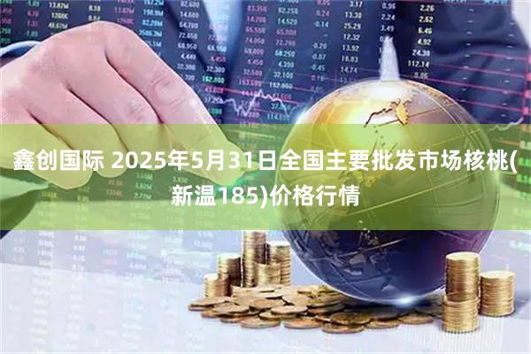 鑫创国际 2025年5月31日全国主要批发市场核桃(新温185)价格行情