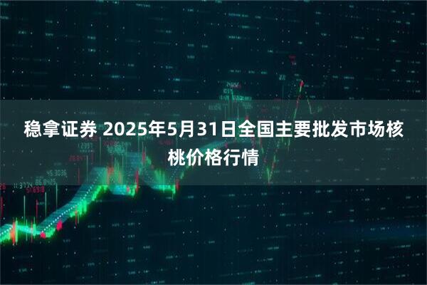 稳拿证券 2025年5月31日全国主要批发市场核桃价格行情
