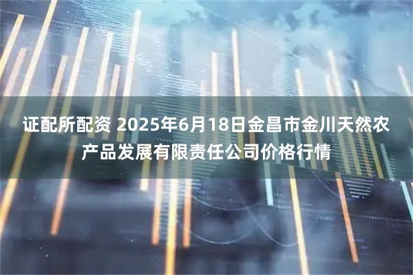 证配所配资 2025年6月18日金昌市金川天然农产品发展有限责任公司价格行情