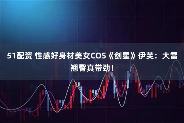 51配资 性感好身材美女COS《剑星》伊芙：大雷翘臀真带劲！
