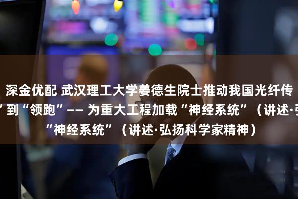 深金优配 武汉理工大学姜德生院士推动我国光纤传感技术从“跟跑”到“领跑”—— 为重大工程加载“神经系统”(讲述·弘扬科学家精神)