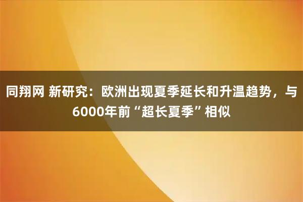 同翔网 新研究：欧洲出现夏季延长和升温趋势，与6000年前“超长夏季”相似