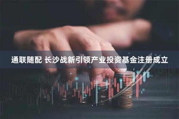 通联随配 长沙战新引领产业投资基金注册成立