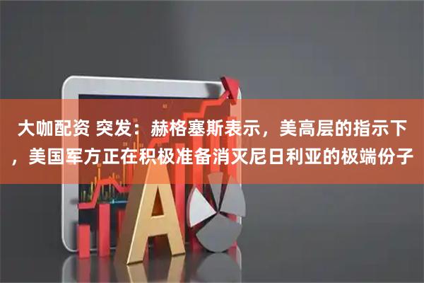 大咖配资 突发：赫格塞斯表示，美高层的指示下，美国军方正在积极准备消灭尼日利亚的极端份子