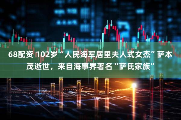 68配资 102岁“人民海军居里夫人式女杰”萨本茂逝世,来自海事界著名“萨氏家族”