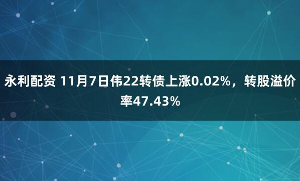 永利配资 11月7日伟22转债上涨0.02%，转股溢价率47.43%