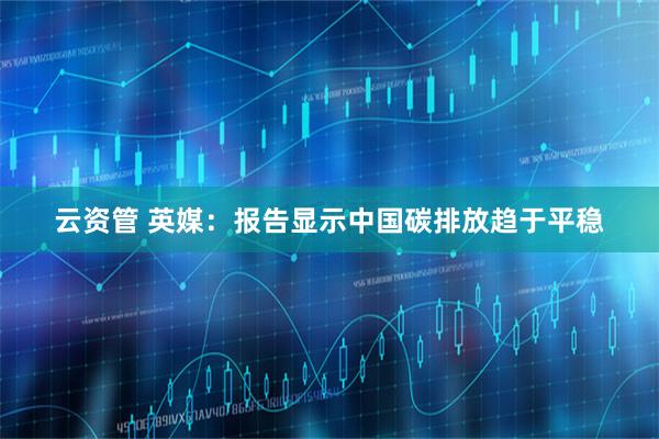 云资管 英媒：报告显示中国碳排放趋于平稳