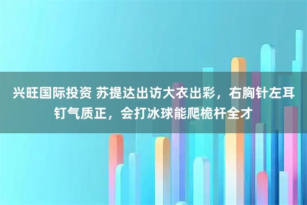 兴旺国际投资 苏提达出访大衣出彩,右胸针左耳钉气质正,会打冰球能爬桅杆全才