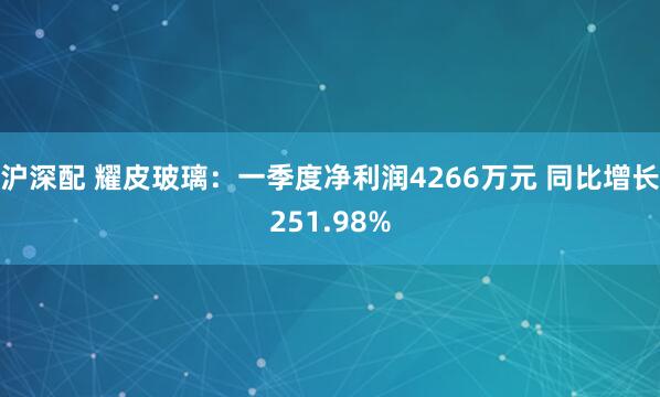 沪深配 耀皮玻璃：一季度净利润4266万元 同比增长251.98%