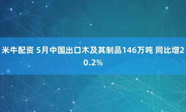 米牛配资 5月中国出口木及其制品146万吨 同比增20.2%