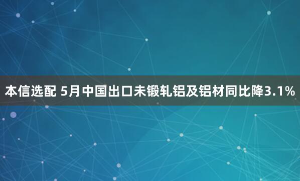 本信选配 5月中国出口未锻轧铝及铝材同比降3.1%
