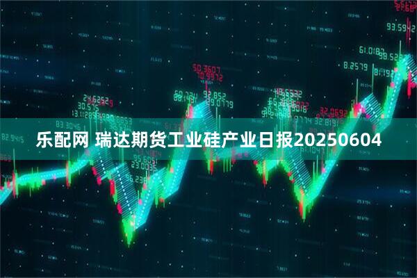 乐配网 瑞达期货工业硅产业日报20250604