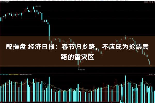 配操盘 经济日报：春节归乡路，不应成为抢票套路的重灾区