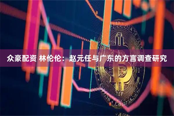 众豪配资 林伦伦：赵元任与广东的方言调查研究