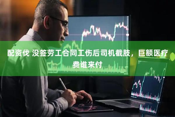 配资伐 没签劳工合同工伤后司机截肢，巨额医疗费谁来付