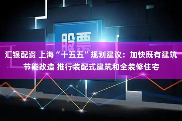 汇银配资 上海“十五五”规划建议：加快既有建筑节能改造 推行装配式建筑和全装修住宅