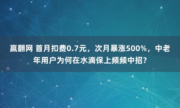 赢翻网 首月扣费0.7元，次月暴涨500%，中老年用户为何在水滴保上频频中招？
