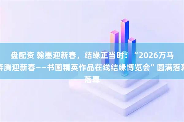盘配资 翰墨迎新春，结缘正当时：“2026万马奔腾迎新春——书画精英作品在线结缘博览会”圆满落幕