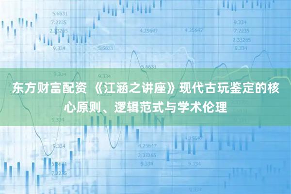 东方财富配资 《江涵之讲座》现代古玩鉴定的核心原则、逻辑范式与学术伦理