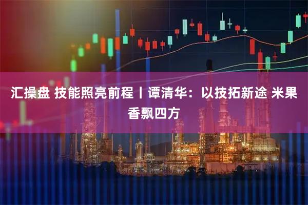 汇操盘 技能照亮前程丨谭清华：以技拓新途 米果香飘四方