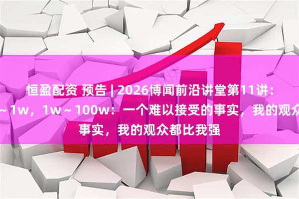 恒盈配资 预告 | 2026博闻前沿讲堂第11讲：0～1 ，1～1w，1w～100w：一个难以接受的事实，我的观众都比我强